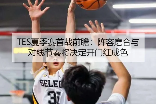TES夏季赛首战前瞻：阵容磨合与对线节奏将决定开门红成色